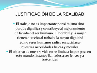 JUSTIFICACIÓN DE LA REALIDAD
 El trabajo no es importante por si mismo sino
porque dignifica y contribuye al mejoramiento
de la vida del ser humano. El hombre y la mujer
tienen derecho al trabajo, la mayor dignidad
como seres humanos radica en satisfacer
nuestras necesidades físicas y morales.
 El objetivo de nuestra vida no se limita a lo que pasa en
este mundo. Estanos llamados a ser felices y a
trascender.
 