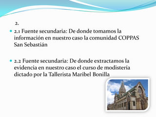 2.
 2.1 Fuente secundaria: De donde tomamos la
información en nuestro caso la comunidad COPPAS
San Sebastián
 2.2 Fuente secundaria: De donde extractamos la
evidencia en nuestro caso el curso de modistería
dictado por la Tallerista Maribel Bonilla
 