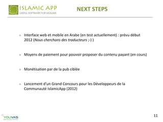 NEXT STEPS


   Interface web et mobile en Arabe (en test actuellement) : prévu début
    2012 (Nous cherchons des traducteurs ;-) )


   Moyens de paiement pour pouvoir proposer du contenu payant (en cours)


   Monétisation par de la pub ciblée


   Lancement d’un Grand Concours pour les Développeurs de la
    Communauté IslamicApp (2012)




                                                                            11
 