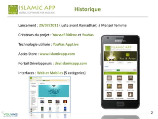 Historique

Lancement : 29/07/2011 (juste avant Ramadhan) à Menzel Temime

Créateurs du projet : Youssef Ridène et YouVas

Technologie utilisée : YouVas AppLive

Accès Store : www.islamicapp.com

Portail Développeurs : dev.islamicapp.com

Interfaces : Web et Mobiles (5 catégories)




                                                                2
 