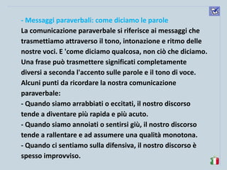 komunikacijske 
spretnosti 
- Messaggi paraverbali: come diciamo le parole 
La comunicazione paraverbale si riferisce ai messaggi che trasmettiamo attraverso il tono, intonazione e ritmo delle nostre voci. E 'come diciamo qualcosa, non ciò che diciamo. 
Una frase può trasmettere significati completamente diversi a seconda l'accento sulle parole e il tono di voce. 
Alcuni punti da ricordare la nostra comunicazione paraverbale: 
- Quando siamo arrabbiati o eccitati, il nostro discorso tende a diventare più rapida e più acuto. 
- Quando siamo annoiati o sentirsi giù, il nostro discorso tende a rallentare e ad assumere una qualità monotona. 
- Quando ci sentiamo sulla difensiva, il nostro discorso è spesso improvviso.  