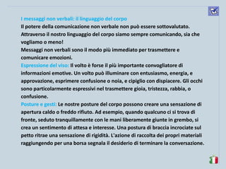 komunikacijske 
spretnosti 
I messaggi non verbali: il linguaggio del corpo 
Il potere della comunicazione non verbale non può essere sottovalutato. Attraverso il nostro linguaggio del corpo siamo sempre comunicando, sia che vogliamo o meno! 
Messaggi non verbali sono il modo più immediato per trasmettere e comunicare emozioni. 
Espressione del viso: Il volto è forse il più importante convogliatore di informazioni emotive. Un volto può illuminare con entusiasmo, energia, e approvazione, esprimere confusione o noia, e cipiglio con dispiacere. Gli occhi sono particolarmente espressivi nel trasmettere gioia, tristezza, rabbia, o confusione. 
Posture e gesti: Le nostre posture del corpo possono creare una sensazione di apertura caldo o freddo rifiuto. Ad esempio, quando qualcuno ci si trova di fronte, seduto tranquillamente con le mani liberamente giunte in grembo, si crea un sentimento di attesa e interesse. Una postura di braccia incrociate sul petto ritrae una sensazione di rigidità. L'azione di raccolta dei propri materiali raggiungendo per una borsa segnala il desiderio di terminare la conversazione.  