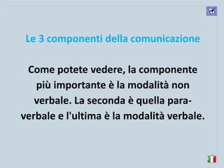komunikacijske 
spretnosti 
Le 3 componenti della comunicazione 
Come potete vedere, la componente più importante è la modalità non verbale. La seconda è quella para- verbale e l'ultima è la modalità verbale.  