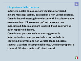 komunikacijske 
spretnosti 
L'importanza della coerenza 
In tutte le nostre comunicazioni vogliamo sforzarci di inviare messaggi verbali, paraverbali e non verbali coerenti. Quando i nostri messaggi sono incoerenti, l'ascoltatore può essere confuso. L’incoerenza può anche creare una mancanza di fiducia e minare la possibilità di costruire un buon rapporto di lavoro. 
Quando una persona invia un messaggio con le informazioni verbale, paraverbale e non verbale in conflitto, l'informazione non verbale tende ad essere seguita. Guardate l'esempio nella foto. Che siete propensi a credere? Ciò che si vede o ciò che si sente?  