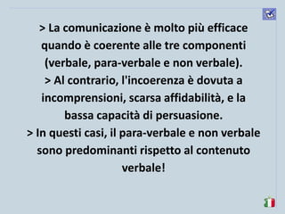 komunikacijske 
spretnosti 
> La comunicazione è molto più efficace quando è coerente alle tre componenti (verbale, para-verbale e non verbale). 
> Al contrario, l'incoerenza è dovuta a incomprensioni, scarsa affidabilità, e la bassa capacità di persuasione. 
> In questi casi, il para-verbale e non verbale sono predominanti rispetto al contenuto verbale! 
 