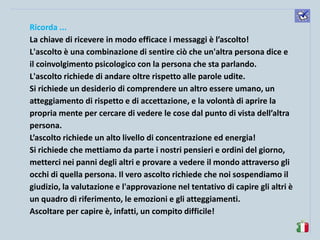komunikacijske 
spretnosti 
Ricorda ... 
La chiave di ricevere in modo efficace i messaggi è l’ascolto! 
L'ascolto è una combinazione di sentire ciò che un'altra persona dice e il coinvolgimento psicologico con la persona che sta parlando. 
L'ascolto richiede di andare oltre rispetto alle parole udite. 
Si richiede un desiderio di comprendere un altro essere umano, un atteggiamento di rispetto e di accettazione, e la volontà di aprire la propria mente per cercare di vedere le cose dal punto di vista dell’altra persona. 
L’ascolto richiede un alto livello di concentrazione ed energia! 
Si richiede che mettiamo da parte i nostri pensieri e ordini del giorno, metterci nei panni degli altri e provare a vedere il mondo attraverso gli occhi di quella persona. Il vero ascolto richiede che noi sospendiamo il giudizio, la valutazione e l'approvazione nel tentativo di capire gli altri è un quadro di riferimento, le emozioni e gli atteggiamenti. 
Ascoltare per capire è, infatti, un compito difficile!  