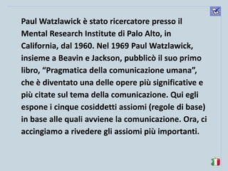 komunikacijske 
spretnosti 
Paul Watzlawick è stato ricercatore presso il Mental Research Institute di Palo Alto, in California, dal 1960. Nel 1969 Paul Watzlawick, insieme a Beavin e Jackson, pubblicò il suo primo libro, “Pragmatica della comunicazione umana”, che è diventato una delle opere più significative e più citate sul tema della comunicazione. Qui egli espone i cinque cosiddetti assiomi (regole di base) in base alle quali avviene la comunicazione. Ora, ci accingiamo a rivedere gli assiomi più importanti.  