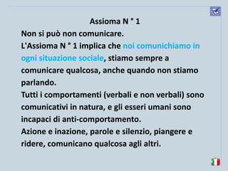 komunikacijske 
spretnosti 
Assioma N ° 1 
Non si può non comunicare. 
L'Assioma N ° 1 implica che noi comunichiamo in ogni situazione sociale, stiamo sempre a comunicare qualcosa, anche quando non stiamo parlando. 
Tutti i comportamenti (verbali e non verbali) sono comunicativi in natura, e gli esseri umani sono incapaci di anti-comportamento. 
Azione e inazione, parole e silenzio, piangere e ridere, comunicano qualcosa agli altri. 
 