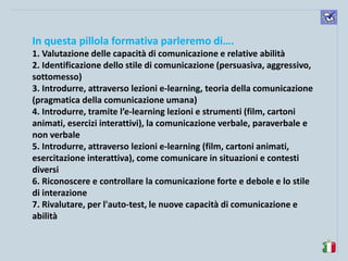 komunikacijske 
spretnosti 
In questa pillola formativa parleremo di…. 
1. Valutazione delle capacità di comunicazione e relative abilità 
2. Identificazione dello stile di comunicazione (persuasiva, aggressivo, sottomesso) 
3. Introdurre, attraverso lezioni e-learning, teoria della comunicazione (pragmatica della comunicazione umana) 
4. Introdurre, tramite l’e-learning lezioni e strumenti (film, cartoni animati, esercizi interattivi), la comunicazione verbale, paraverbale e non verbale 
5. Introdurre, attraverso lezioni e-learning (film, cartoni animati, esercitazione interattiva), come comunicare in situazioni e contesti diversi 
6. Riconoscere e controllare la comunicazione forte e debole e lo stile di interazione 
7. Rivalutare, per l'auto-test, le nuove capacità di comunicazione e abilità  