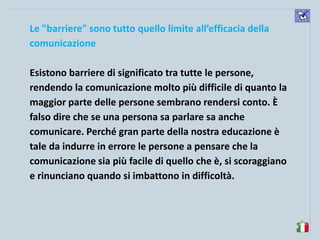 komunikacijske 
spretnosti 
Le "barriere" sono tutto quello limite all’efficacia della comunicazione 
Esistono barriere di significato tra tutte le persone, rendendo la comunicazione molto più difficile di quanto la maggior parte delle persone sembrano rendersi conto. È falso dire che se una persona sa parlare sa anche comunicare. Perché gran parte della nostra educazione è tale da indurre in errore le persone a pensare che la comunicazione sia più facile di quello che è, si scoraggiano e rinunciano quando si imbattono in difficoltà. 
 