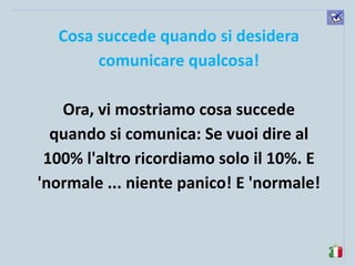 komunikacijske 
spretnosti 
Cosa succede quando si desidera comunicare qualcosa! 
Ora, vi mostriamo cosa succede quando si comunica: Se vuoi dire al 100% l'altro ricordiamo solo il 10%. E 'normale ... niente panico! E 'normale! 
 