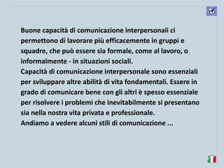 komunikacijske 
spretnosti 
Buone capacità di comunicazione interpersonali ci permettono di lavorare più efficacemente in gruppi e squadre, che può essere sia formale, come al lavoro, o informalmente - in situazioni sociali. 
Capacità di comunicazione interpersonale sono essenziali per sviluppare altre abilità di vita fondamentali. Essere in grado di comunicare bene con gli altri è spesso essenziale per risolvere i problemi che inevitabilmente si presentano sia nella nostra vita privata e professionale. 
Andiamo a vedere alcuni stili di comunicazione ... 
 