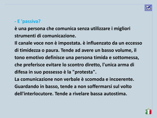 komunikacijske 
spretnosti 
- E 'passiva? 
è una persona che comunica senza utilizzare i migliori strumenti di comunicazione. 
Il canale voce non è impostata. è influenzato da un eccesso di timidezza o paura. Tende ad avere un basso volume, il tono emotivo definisce una persona timida e sottomessa, che preferisce evitare lo scontro diretto, l'unica arma di difesa in suo possesso è la "protesta". 
La comunicazione non verbale è scomoda e incoerente. Guardando in basso, tende a non soffermarsi sul volto dell'interlocutore. Tende a rivelare bassa autostima. 
 