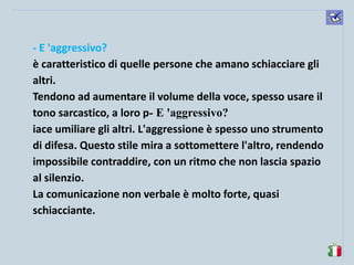 komunikacijske 
spretnosti 
- E 'aggressivo? 
è caratteristico di quelle persone che amano schiacciare gli altri. 
Tendono ad aumentare il volume della voce, spesso usare il tono sarcastico, a loro p- E 'aggressivo? 
iace umiliare gli altri. L'aggressione è spesso uno strumento di difesa. Questo stile mira a sottomettere l'altro, rendendo impossibile contraddire, con un ritmo che non lascia spazio al silenzio. 
La comunicazione non verbale è molto forte, quasi schiacciante. 
 