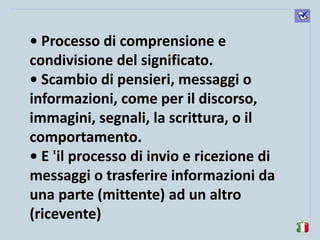 komunikacijske 
spretnosti 
• Processo di comprensione e condivisione del significato. 
• Scambio di pensieri, messaggi o informazioni, come per il discorso, immagini, segnali, la scrittura, o il comportamento. 
• E 'il processo di invio e ricezione di messaggi o trasferire informazioni da una parte (mittente) ad un altro (ricevente)  