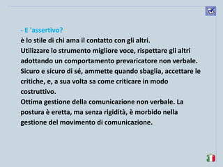 komunikacijske 
spretnosti 
- E 'assertivo? 
è lo stile di chi ama il contatto con gli altri. 
Utilizzare lo strumento migliore voce, rispettare gli altri adottando un comportamento prevaricatore non verbale. Sicuro e sicuro di sé, ammette quando sbaglia, accettare le critiche, e, a sua volta sa come criticare in modo costruttivo. 
Ottima gestione della comunicazione non verbale. La postura è eretta, ma senza rigidità, è morbido nella gestione del movimento di comunicazione. 
 