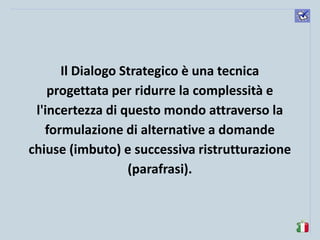 komunikacijske 
spretnosti 
Il Dialogo Strategico è una tecnica progettata per ridurre la complessità e l'incertezza di questo mondo attraverso la formulazione di alternative a domande chiuse (imbuto) e successiva ristrutturazione (parafrasi).  