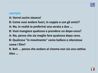 komunikacijske 
spretnosti 
esempio 
A: Vorrei uscire stasera! 
B: Come vuoi andare fuori, in coppia o con gli amici? 
A: No, in realtà io preferirei una serata a due ... 
B: Vuoi mangiare qualcosa o prendere un dopo-cena? 
A: No, penso che sia meglio fare qualcosa dopo cena. 
B: Qualcosa "in movimento" come ballare o silenzioso come i film? 
R. Beh ... penso che andare al cinema non sia una cattiva idea ... 
 