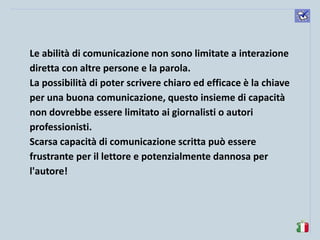 komunikacijske 
spretnosti 
Le abilità di comunicazione non sono limitate a interazione diretta con altre persone e la parola. 
La possibilità di poter scrivere chiaro ed efficace è la chiave per una buona comunicazione, questo insieme di capacità non dovrebbe essere limitato ai giornalisti o autori professionisti. 
Scarsa capacità di comunicazione scritta può essere frustrante per il lettore e potenzialmente dannosa per l'autore! 
 