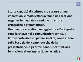 komunikacijske 
spretnosti 
Scarse capacità di scrittura crea scarse prime impressioni e molti lettori avranno una reazione negativa immediata se vedono un errore ortografico o grammaticale. 
Grammatica corretta, punteggiatura e l'ortografia sono la chiave nelle comunicazioni scritte. Il lettore costruisce un parere su di te, come autore, sulla base sia del contenuto che della presentazione, e gli errori sono suscettibili alla formazione di un'impressione negativa. 
 