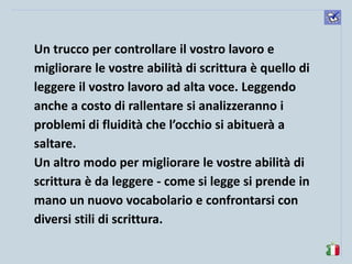 komunikacijske 
spretnosti 
Un trucco per controllare il vostro lavoro e migliorare le vostre abilità di scrittura è quello di leggere il vostro lavoro ad alta voce. Leggendo anche a costo di rallentare si analizzeranno i problemi di fluidità che l’occhio si abituerà a saltare. 
Un altro modo per migliorare le vostre abilità di scrittura è da leggere - come si legge si prende in mano un nuovo vocabolario e confrontarsi con diversi stili di scrittura. 
 