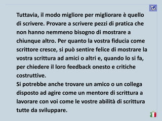 komunikacijske 
spretnosti 
Tuttavia, il modo migliore per migliorare è quello di scrivere. Provare a scrivere pezzi di pratica che non hanno nemmeno bisogno di mostrare a chiunque altro. Per quanto la vostra fiducia come scrittore cresce, si può sentire felice di mostrare la vostra scrittura ad amici o altri e, quando lo si fa, per chiedere il loro feedback onesto e critiche costruttive. 
Si potrebbe anche trovare un amico o un collega disposto ad agire come un mentore di scrittura a lavorare con voi come le vostre abilità di scrittura tutte da sviluppare. 
