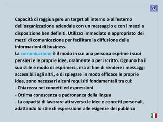 komunikacijske 
spretnosti 
Capacità di raggiungere un target all'interno o all'esterno dell'organizzazione aziendale con un messaggio e con i mezzi a disposizione ben definiti. Utilizzo immediato e appropriato dei mezzi di comunicazione per facilitare la diffusione delle informazioni di business. 
La comunicazione è il modo in cui una persona esprime i suoi pensieri e le proprie idee, oralmente o per iscritto. Ognuno ha il suo stile e modo di esprimersi, ma al fine di rendere i messaggi accessibili agli altri, e di spiegare in modo efficace le proprie idee, sono necessari alcuni requisiti fondamentali tra cui: 
- Chiarezza nei concetti ed espressioni 
- Ottima conoscenza e padronanza della lingua 
- La capacità di lavorare attraverso le idee e concetti personali, adattando lo stile di espressione alle esigenze del pubblico  