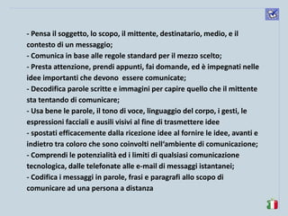 komunikacijske 
spretnosti 
- Pensa il soggetto, lo scopo, il mittente, destinatario, medio, e il contesto di un messaggio; 
- Comunica in base alle regole standard per il mezzo scelto; 
- Presta attenzione, prendi appunti, fai domande, ed è impegnati nelle idee importanti che devono essere comunicate; 
- Decodifica parole scritte e immagini per capire quello che il mittente sta tentando di comunicare; 
- Usa bene le parole, il tono di voce, linguaggio del corpo, i gesti, le espressioni facciali e ausili visivi al fine di trasmettere idee 
- spostati efficacemente dalla ricezione idee al fornire le idee, avanti e indietro tra coloro che sono coinvolti nell‘ambiente di comunicazione; 
- Comprendi le potenzialità ed i limiti di qualsiasi comunicazione tecnologica, dalle telefonate alle e-mail di messaggi istantanei; 
- Codifica i messaggi in parole, frasi e paragrafi allo scopo di comunicare ad una persona a distanza  