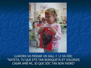 LLAVORS VA PASSAR UN GALL I  LI VA DIR: “RATETA, TU QUE ETS TAN BONIQUETA ET VOLDRIES CASAR AMB MI, JO QUE SÓC TAN BON FADRÍ? 