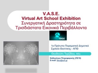 V.A.S.E.
Virtual Art School Exhibition
Συνεργατική Δραστηριότητα σε
Τρισδιάστατα Εικονικά Περιβάλλοντα
VASE

1o Πρότυπο Πειραματικό Δημοτικό
Σχολείο Θεσ/νίκης - ΑΠΘ

Θεοδούλη Τερζίδου, MSc
Καθηγήτρια Πληροφορικής (ΠΕ19)
E-mail: lterz@sch.gr

 