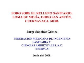 FORO SOBE EL RELLENO SANITARIO: LOMA DE MEJÍA, EJIDO SAN ANTÓN, CUERNAVACA, MOR. Jorge Sánchez Gómez FEDERACIÓN MEXICANA DE INGENIERÍA SANITARIA Y  CIENCIAS AMBIENTALES, A.C. (FEMISCA) Junio del  2008. 
