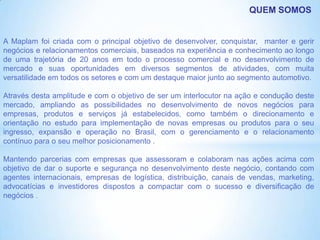 QUEM SOMOS


A Maplam foi criada com o principal objetivo de desenvolver, conquistar, manter e gerir
negócios e relacionamentos comerciais, baseados na experiência e conhecimento ao longo
de uma trajetória de 20 anos em todo o processo comercial e no desenvolvimento de
mercado e suas oportunidades em diversos segmentos de atividades, com muita
versatilidade em todos os setores e com um destaque maior junto ao segmento automotivo.

Através desta amplitude e com o objetivo de ser um interlocutor na ação e condução deste
mercado, ampliando as possibilidades no desenvolvimento de novos negócios para
empresas, produtos e serviços já estabelecidos, como também o direcionamento e
orientação no estudo para implementação de novas empresas ou produtos para o seu
ingresso, expansão e operação no Brasil, com o gerenciamento e o relacionamento
contínuo para o seu melhor posicionamento .

Mantendo parcerias com empresas que assessoram e colaboram nas ações acima com
objetivo de dar o suporte e segurança no desenvolvimento deste negócio, contando com
agentes internacionais, empresas de logística, distribuição, canais de vendas, marketing,
advocatícias e investidores dispostos a compactar com o sucesso e diversificação de
negócios .
 