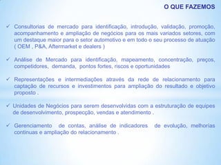 O QUE FAZEMOS


 Consultorias de mercado para identificação, introdução, validação, promoção,
  acompanhamento e ampliação de negócios para os mais variados setores, com
  um destaque maior para o setor automotivo e em todo o seu processo de atuação
  ( OEM , P&A, Aftermarket e dealers )

 Análise de Mercado para identificação, mapeamento, concentração, preços,
  competidores, demanda, pontos fortes, riscos e oportunidades

 Representações e intermediações através da rede de relacionamento para
  captação de recursos e investimentos para ampliação do resultado e objetivo
  proposto .

 Unidades de Negócios para serem desenvolvidas com a estruturação de equipes
  de desenvolvimento, prospecção, vendas e atendimento .

 Gerenciamento de contas, análise de indicadores       de evolução, melhorías
  continuas e ampliação do relacionamento .
 