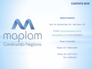 CONTATE-NOS




            MARCO ROMANI


Rua : Dr. Samuel Porto, 59 – São Paulo - SP


    E-mail: m.romani@maplam.com.br

   www.maplam.com.br( em construção )


            Skype: mromani68


         Mobile: 55 11 98923-8647


         Phone: 55 11 5071-0747
                55 11 2369-6534
 