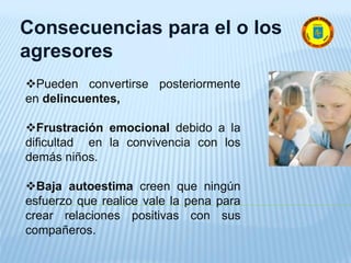 Consecuencias para el o los
agresores
Pueden convertirse posteriormente
en delincuentes,
Frustración emocional debido a la
dificultad en la convivencia con los
demás niños.
Baja autoestima creen que ningún
esfuerzo que realice vale la pena para
crear relaciones positivas con sus
compañeros.
 