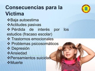 Consecuencias para la
Victima
Baja autoestima
Actitudes pasivas
 Pérdida de interés por los
estudios (fracaso escolar)
 Trastornos emocionales
 Problemas psicosomáticos
 Depresión
Ansiedad
Pensamientos suicidas
Muerte
 