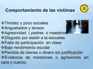 Comportamiento de las victimas
Timidez y poco sociales
Angustiados y tensos
Agresividad ( padres o maestros)
Disgusto por asistir a la escuelas
Falta de participación en clase
Bajo rendimiento escolar
Perdida de bienes o dinero sin justificación
Evidencia de moretones o agresiones en
cara y cuerpo.
 