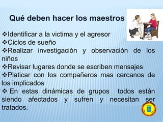 Qué deben hacer los maestros
Identificar a la victima y el agresor
Ciclos de sueño
Realizar investigación y observación de los
niños
Revisar lugares donde se escriben mensajes
Platicar con los compañeros mas cercanos de
los implicados
 En estas dinámicas de grupos todos están
siendo afectados y sufren y necesitan ser
tratados.
 