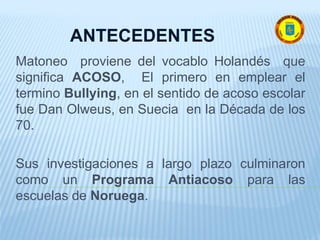 Matoneo proviene del vocablo Holandés que
significa ACOSO, El primero en emplear el
termino Bullying, en el sentido de acoso escolar
fue Dan Olweus, en Suecia en la Década de los
70.
Sus investigaciones a largo plazo culminaron
como un Programa Antiacoso para las
escuelas de Noruega.
ANTECEDENTES
 