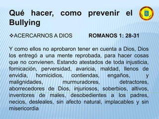Qué hacer, como prevenir el
Bullying
ACERCARNOS A DIOS ROMANOS 1: 28-31
Y como ellos no aprobaron tener en cuenta a Dios, Dios
los entregó a una mente reprobada, para hacer cosas
que no convienen. Estando atestados de toda injusticia,
fornicación, perversidad, avaricia, maldad, llenos de
envidia, homicidios, contiendas, engaños, y
malignidades, murmuradores, detractores,
aborrecedores de Dios, injuriosos, soberbios, altivos,
inventores de males, desobedientes a los padres,
necios, desleales, sin afecto natural, implacables y sin
misericordia
 