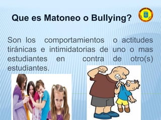 Son los comportamientos o actitudes
tiránicas e intimidatorias de uno o mas
estudiantes en contra de otro(s)
estudiantes.
Que es Matoneo o Bullying?
 