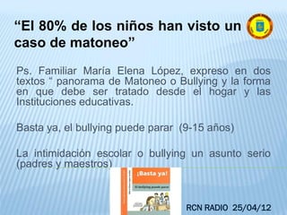 Ps. Familiar María Elena López, expreso en dos
textos “ panorama de Matoneo o Bullying y la forma
en que debe ser tratado desde el hogar y las
Instituciones educativas.
Basta ya, el bullying puede parar (9-15 años)
La intimidación escolar o bullying un asunto serio
(padres y maestros)
“El 80% de los niños han visto un
caso de matoneo”
RCN RADIO 25/04/12
 