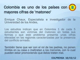 Enrique Chaux, Especialista e investigador de la
Universidad de los Andes,
Los estudios indican que en Colombia 1 de cada 5
estudiantes son víctimas del matoneo en todas sus
formas y que este problema presenta unas cifras
elevadas en las regiones caracterizadas por la presencia
del conflicto armado.
También tiene que ver con el rol de los padres, no ponen
límites en su casa o maltratan a los menores, con lo cual
pueden estar promoviendo que éstos traten mal.
Colombia es uno de los países con
mayores cifras de 'matoneo'
COLPRENSA 16/03/12
 
