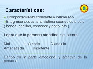  Comportamiento constante y deliberado
El agresor acosa a la victima cuando esta solo
( baños, pasillos, comedor y patio, etc.)
Logra que la persona ofendida se sienta:
Mal Incómoda Asustada
Amenazada Impotente
Daños en la parte emocional y afectiva de la
persona.
Características:
 
