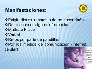 Manifestaciones:
Exigir dinero a cambio de no hacer daño
Dar a conocer alguna información.
Maltrato Físico
Verbal
Retos por parte de pandillas
Por los medios de comunicación (Internet/
celular)
 
