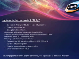 Ingénierie technologie LED 2/2
Nous engageons les choix les plus pertinents pour répondre à la demande du client
- Choix des technologies LED, des sources LED, sélection
- Expertise technologie LED
- Conception et modélisation
1. Electronique (schématique, routage, CAO, simulation, CEM)
2. Systèmes optiques (choix des optiques, simulation, multi longueurs d’onde)
3. Mécanique (dessin 2D, CAO 3D, calculs divers)
4. Thermique (calculs thermiques, simulations)
- Conception de LED spéciales (multi puces, COB, COG etc.)
- Expertise intégration globale
- Expertise industrialisation, production série
- Conscience économique active
 