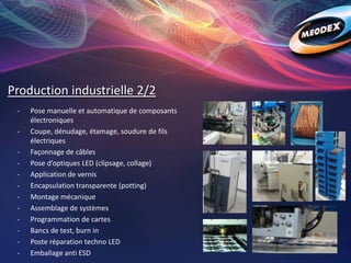 Production industrielle 2/2
- Pose manuelle et automatique de composants
électroniques
- Coupe, dénudage, étamage, soudure de fils
électriques
- Façonnage de câbles
- Pose d’optiques LED (clipsage, collage)
- Application de vernis
- Encapsulation transparente (potting)
- Montage mécanique
- Assemblage de systèmes
- Programmation de cartes
- Bancs de test, burn in
- Poste réparation techno LED
- Emballage anti ESD
 