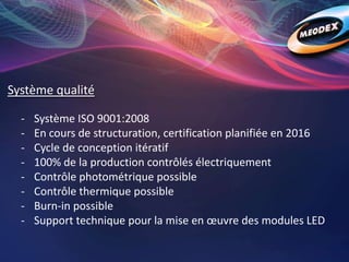 Système qualité
- Système ISO 9001:2008
- En cours de structuration, certification planifiée en 2016
- Cycle de conception itératif
- 100% de la production contrôlés électriquement
- Contrôle photométrique possible
- Contrôle thermique possible
- Burn-in possible
- Support technique pour la mise en œuvre des modules LED
 