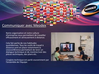 Communiquer avec Meodex
Notre organisation et notre culture
d’entreprise nous permettent de travailler
efficacement et sérieusement à distance.
Cela fait partie de nos habitudes
quotidiennes. Tous les outils de travail à
distance sont en place notamment la
visioconférence permettant de tenir un
dialogue technique et de montrer/voir des
pièces techniques, des plans etc.
L’anglais technique est parlé couramment par
l’ensemble de l’équipe.
 