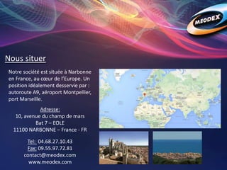 Nous situer
Notre société est située à Narbonne
en France, au cœur de l’Europe. Un
position idéalement desservie par :
autoroute A9, aéroport Montpellier,
port Marseille.
Adresse:
10, avenue du champ de mars
Bat 7 – EOLE
11100 NARBONNE – France - FR
Tel: 04.68.27.10.43
Fax: 09.55.97.72.81
contact@meodex.com
www.meodex.com
 